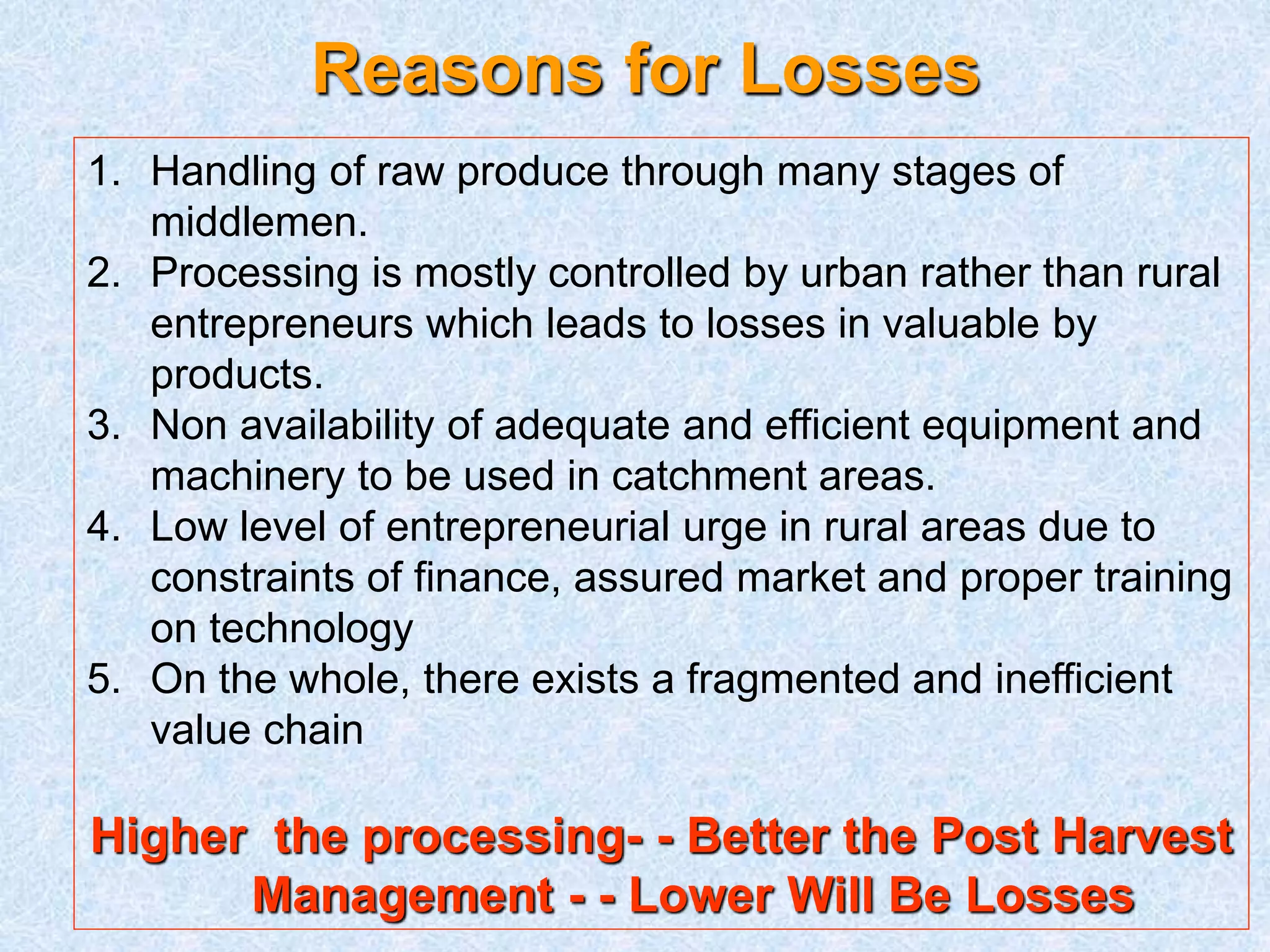 Reasons for Losses 
1. Handling of raw produce through many stages of 
middlemen. 
2. Processing is mostly controlled by urban rather than rural 
entrepreneurs which leads to losses in valuable by 
products. 
3. Non availability of adequate and efficient equipment and 
machinery to be used in catchment areas. 
4. Low level of entrepreneurial urge in rural areas due to 
constraints of finance, assured market and proper training 
on technology 
5. On the whole, there exists a fragmented and inefficient 
value chain 
Higher the processing- - Better the Post Harvest 
Management - - Lower Will Be Losses 
 
