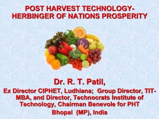 POST HARVEST TECHNOLOGY-HERBINGER 
OF NATIONS PROSPERITY 
Dr. R. T. Patil, 
Ex Director CIPHET, Ludhiana; Group Director, TIT-MBA, 
and Director, Technocrats Institute of 
Technology, Chairman Benevole for PHT 
Bhopal (MP), India 
 