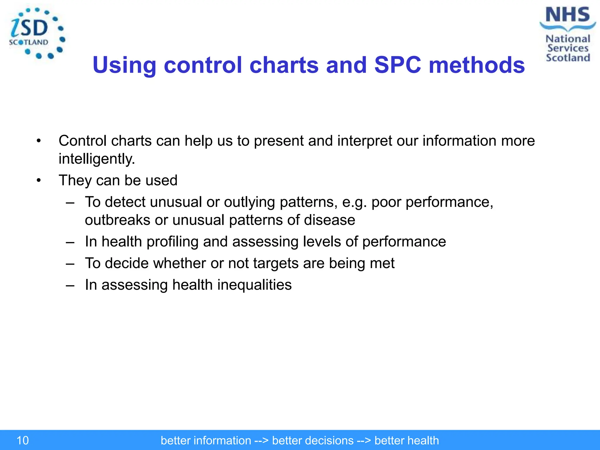 better information --> better decisions --> better health
10
Using control charts and SPC methods
• Control charts can help us to present and interpret our information more
intelligently.
• They can be used
– To detect unusual or outlying patterns, e.g. poor performance,
outbreaks or unusual patterns of disease
– In health profiling and assessing levels of performance
– To decide whether or not targets are being met
– In assessing health inequalities
 