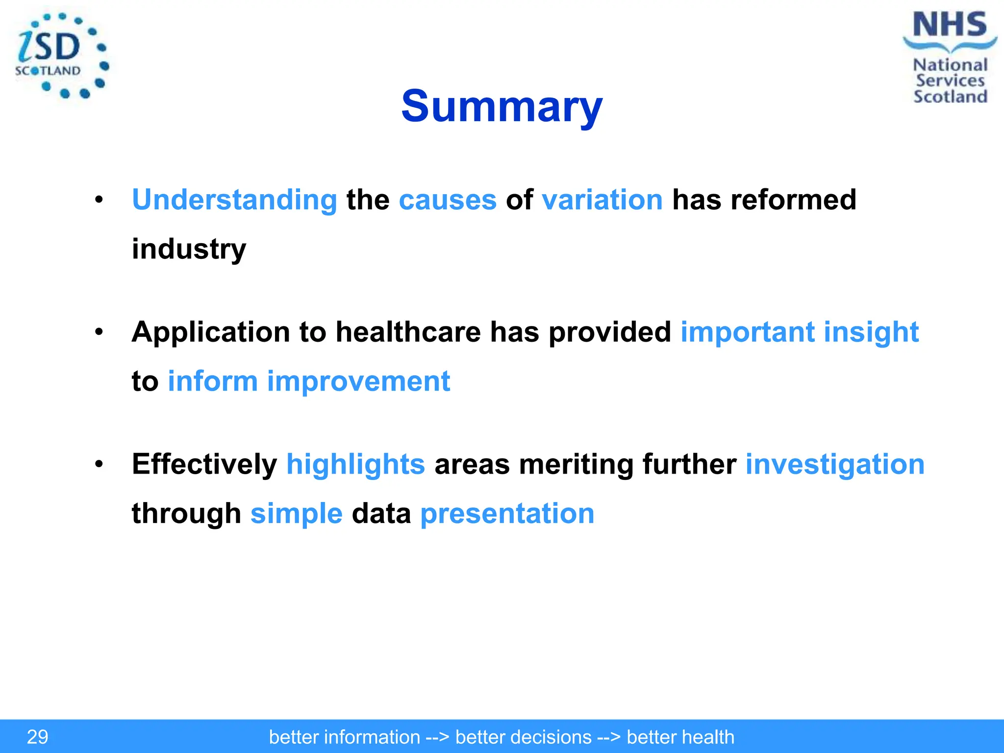 better information --> better decisions --> better health
29
Summary
• Understanding the causes of variation has reformed
industry
• Application to healthcare has provided important insight
to inform improvement
• Effectively highlights areas meriting further investigation
through simple data presentation
 