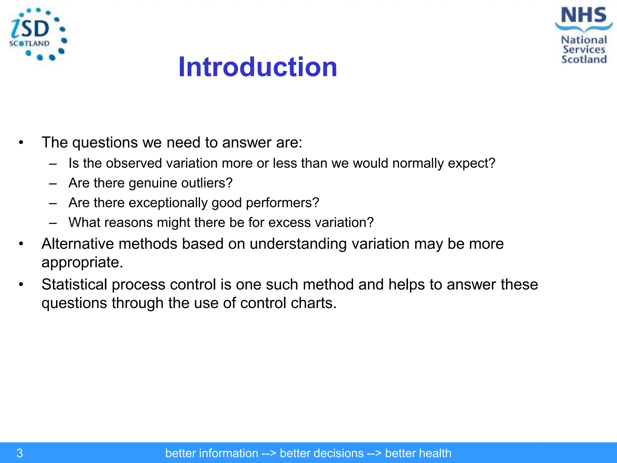 better information --> better decisions --> better health
3
Introduction
• The questions we need to answer are:
– Is the observed variation more or less than we would normally expect?
– Are there genuine outliers?
– Are there exceptionally good performers?
– What reasons might there be for excess variation?
• Alternative methods based on understanding variation may be more
appropriate.
• Statistical process control is one such method and helps to answer these
questions through the use of control charts.
 
