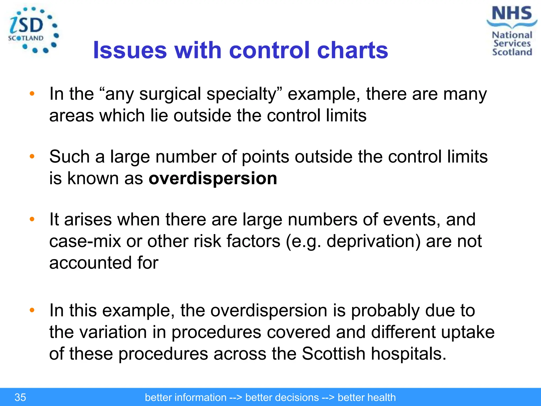 better information --> better decisions --> better health
35
Issues with control charts
• In the “any surgical specialty” example, there are many
areas which lie outside the control limits
• Such a large number of points outside the control limits
is known as overdispersion
• It arises when there are large numbers of events, and
case-mix or other risk factors (e.g. deprivation) are not
accounted for
• In this example, the overdispersion is probably due to
the variation in procedures covered and different uptake
of these procedures across the Scottish hospitals.
 