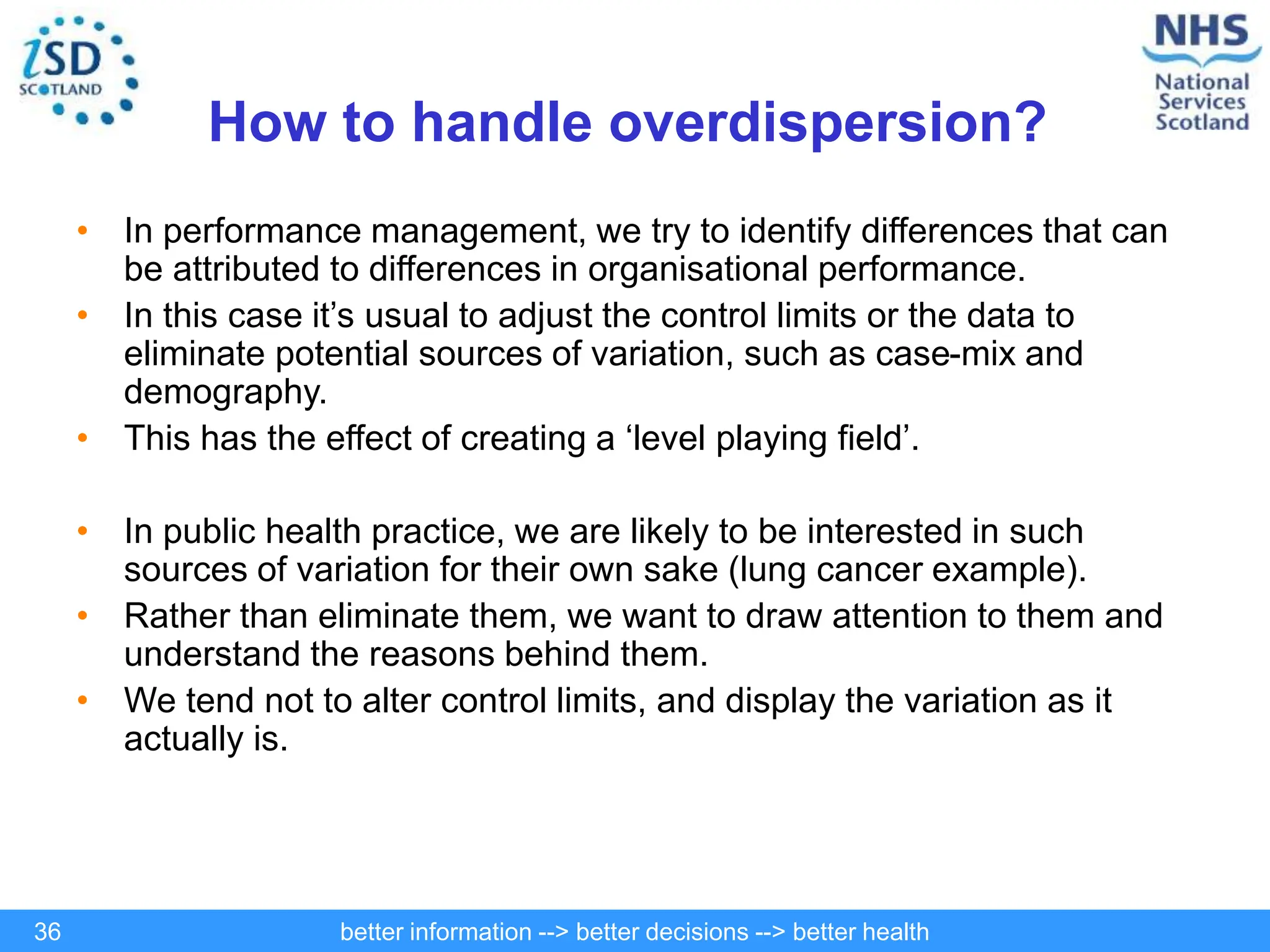 better information --> better decisions --> better health
36
How to handle overdispersion?
• In performance management, we try to identify differences that can
be attributed to differences in organisational performance.
• In this case it’s usual to adjust the control limits or the data to
eliminate potential sources of variation, such as case-mix and
demography.
• This has the effect of creating a ‘level playing field’.
• In public health practice, we are likely to be interested in such
sources of variation for their own sake (lung cancer example).
• Rather than eliminate them, we want to draw attention to them and
understand the reasons behind them.
• We tend not to alter control limits, and display the variation as it
actually is.
 