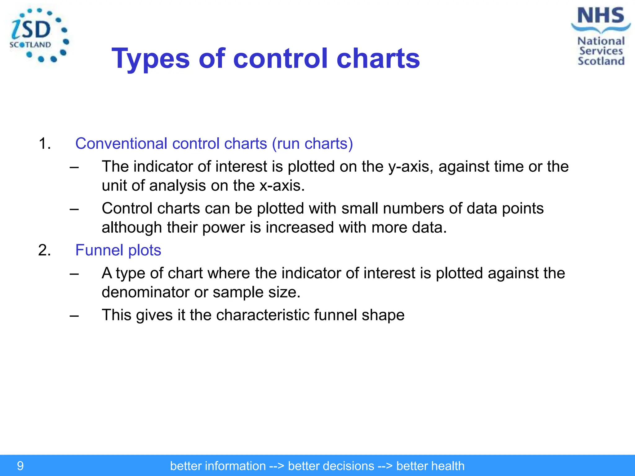 better information --> better decisions --> better health
9
Types of control charts
1. Conventional control charts (run charts)
– The indicator of interest is plotted on the y-axis, against time or the
unit of analysis on the x-axis.
– Control charts can be plotted with small numbers of data points
although their power is increased with more data.
2. Funnel plots
– A type of chart where the indicator of interest is plotted against the
denominator or sample size.
– This gives it the characteristic funnel shape
 