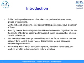 better information --> better decisions --> better health
2
Introduction
• Public health practice commonly makes comparisons between areas,
groups or institutions.
• Methods based on ranking, e.g. league tables, percentiles, have a number
of flaws.
• Ranking makes the assumption that differences between organisations are
the results of better or poorer performance. It takes no account of inherent
system differences.
• Just because institutions produce different values for an indicator, and we
naturally tend to rank these values, doesn’t mean we are observing
variation in performance.
• All systems within which institutions operate, no matter how stable, will
produce variable outcomes due to natural variation.
 