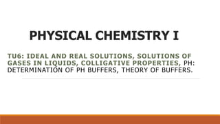 PHYSICAL CHEMISTRY I
TU6: IDEAL AND REAL SOLUTIONS, SOLUTIONS OF
GASES IN LIQUIDS, COLLIGATIVE PROPERTIES, PH:
DETERMINATION OF PH BUFFERS, THEORY OF BUFFERS.
 