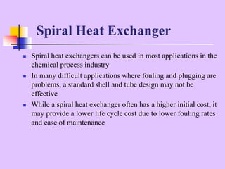  Spiral heat exchangers can be used in most applications in the
chemical process industry
 In many difficult applications where fouling and plugging are
problems, a standard shell and tube design may not be
effective
 While a spiral heat exchanger often has a higher initial cost, it
may provide a lower life cycle cost due to lower fouling rates
and ease of maintenance
Spiral Heat Exchanger
 
