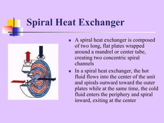  A spiral heat exchanger is composed
of two long, flat plates wrapped
around a mandrel or center tube,
creating two concentric spiral
channels
 In a spiral heat exchanger, the hot
fluid flows into the center of the unit
and spirals outward toward the outer
plates while at the same time, the cold
fluid enters the periphery and spiral
inward, exiting at the center
Spiral Heat Exchanger
 