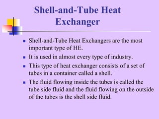  Shell-and-Tube Heat Exchangers are the most
important type of HE.
 It is used in almost every type of industry.
 This type of heat exchanger consists of a set of
tubes in a container called a shell.
 The fluid flowing inside the tubes is called the
tube side fluid and the fluid flowing on the outside
of the tubes is the shell side fluid.
Shell-and-Tube Heat
Exchanger
 