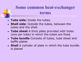 Some common heat-exchanger
terms
 Tube side: Inside the tubes.
 Shell side: Outside the tubes, between the
tubes and the shell.
 Tube sheet A thick plate provided with holes
(one per tube) in which the tubes are fixed.
 Tube bundle Consists of tubes, tube sheet and
baffle plates
 Shell A cylinder of plate in which the tube bundle
is placed
 