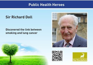 Discovered the link between
smoking and lung cancer

Sir Richard Doll
Public Health Heroes
Public Health Heroes
Sir Richard Doll
Discovered the link between
smoking and lung cancer

 