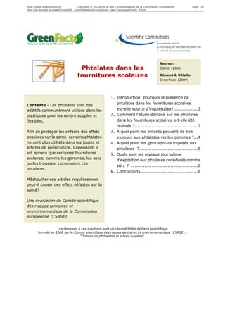 http://www.greenfacts.org/              Copyright © DG Santé et des Consommateurs de la Commission européenne.        page 1/8
http://ec.europa.eu/health/scientific_committees/policy/opinions_plain_language/index_fr.htm




                                                                                                  Source :
                                      Phtalates dans les                                          CSRSE (2008)

                                     fournitures scolaires                                        Résumé & Détails:
                                                                                                  GreenFacts (2009)




                                                              1. Introduction: pourquoi la présence de
Contexte - Les phtalates sont des                                phtalates dans les fournitures scolaires
additifs communément utilisés dans les                           est-elle source d’inquiétudes?..................3
plastiques pour les rendre souples et                         2. Comment l’étude danoise sur les phtalates
flexibles.                                                       dans les fournitures scolaires a-t-elle été
                                                                 réalisée ?..............................................3
Afin de protéger les enfants des effets                       3. A quel point les enfants peuvent-ils être
possibles sur la santé, certains phtalates                       exposés aux phtalates via les gommes ?...4
ne sont plus utilisés dans les jouets et                      4. A quel point les gens sont-ils exposés aux
articles de puériculture. Cependant, il                          phtalates ?...........................................5
est apparu que certaines fournitures                          5. Quels sont les niveaux journaliers
scolaires, comme les gommes, les sacs                            d’exposition aux phtalates considérés comme
ou les trousses, contenaient ces
                                                                 sûrs ? .................................................6
phtalates.
                                                              6. Conclusions..........................................6

Mâchouiller ces articles régulièrement
peut-il causer des effets néfastes sur la
santé?

Une évaluation du Comité scientifique
des risques sanitaires et
environnementaux de la Commission
européenne (CSRSE)


                    Les réponses à ces questions sont un résumé fidèle de l’avis scientifique
        formulé en 2008 par le Comité scientifique des risques sanitaires et environnementaux (CSRSE) :
                                  "Opinion on phthalates in school supplies"
 