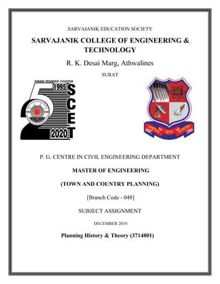 SARVAJANIK EDUCATION SOCIETY
SARVAJANIK COLLEGE OF ENGINEERING &
TECHNOLOGY
R. K. Desai Marg, Athwalines
SURAT
P. G. CENTRE IN CIVIL ENGINEERING DEPARTMENT
MASTER OF ENGINEERING
(TOWN AND COUNTRY PLANNING)
[Branch Code - 048]
SUBJECT ASSIGNMENT
DECEMBER 2019
Planning History & Theory (3714801)
 
