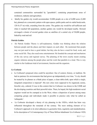 Planning History & Theory: Assignment
11 | P a g e
contained communities surrounded by "greenbelts", containing proportionate areas of
residences, industry and agriculture.
• Ideally his garden city would accommodate 32,000 people on a site of 6,000 acres (2,400
ha), planned on a concentric pattern with open spaces, public parks and six radial boulevards,
120 ft (37 m) wide, extending from the centre. The garden city would be self-sufficient and
when it reached full population, another garden city would be developed nearby. Howard
envisaged a cluster of several garden cities as satellites of a central city of 50,000 people,
linked by road and rail.
Patrick Geddes
• Sir Patrick Geddes Theory is self-explanatory. Geddes was thinking about the relation
between people and the places and their impacts on each other. He mentioned that people
may not just need to have a good shelter, but they also do have a need for food, work, and
some social life. They also need some entertainment. He founded the concept and mechanism
of the city survey and regional survey. The planning of the town exactly meant creating
organic relations among the people place and the work that parallels to a triad. This is very
similar to the Geddesan triad of environment, function and the organism.
Le Corbusie
• Le Corbusier's proposed cities could be anywhere: free of context, history, or tradition. He
had no patience for environments that had grown up independently over time. "A city should
be treated by its planner as a blank piece of paper, a clean table-cloth, upon which a single,
integrated composition is imposed". His new cities were supposed to be organized, serene,
forceful, airy, ordered. It was in this context that Le Corbusier was drawn to the USSR and
the developing countries and their powerful rulen. There, he hoped, the high-modernist social
engineer would not be crarnped as in the West, where a dispersion of power among many
competing groups and individuals made it possible to practice only what he called an
'orthopedic’.
• Le Corbusier developed a theory of city planning in the 19201s, which has been very
influential throughout the remainde of the century. The most striking element of Le
Corbusier's approach is its strict adherence to geornetric form, regularity and standardization.
In his description of 'A Conternporary City of Three Million Inhabitants' (Le Corbusier 1929)
 