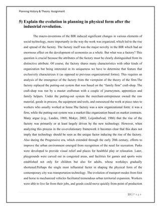 Planning History & Theory: Assignment
13 | P a g e
5) Explain the evolution in planning in physical form after the
industrial revolution.
The macro-inventions of the BIR induced significant changes in various elements of
social technology, more importantly in the way the work was organized, which led to the rise
and spread of the factory. The factory itself was the major novelty in the BIR which had an
enormous effect on the development of economies as a whole. But what was a factory? This
question is crucial because the attributes of the factory must be clearly distinguished from its
distinctive attribute. Of course, the factory shares many characteristics with other kinds of
organization but being interested in its uniqueness we have to determine that feature that
exclusively characterizes it (as opposed to previous organizational forms). This requires an
analysis of the emergence of the factory from the viewpoint of the theory of the firm.The
factory replaced the putting-out system that was based on the “family firm” craft-shop. The
craft-shop was run by a master craftsman with a couple of journeymen, apprentices and
family helpers. Under the putting-out system the merchant-entrepreneur owned the raw
material, goods in process, the equipment and tools, and outsourced the work at piece rates to
workers who usually worked at home.The factory was a new organizational form: it was a
firm, while the putting-out system was a market-like organization based on market contracts.
Many argue (e.g., Landes, 1969; Mokyr, 2002; Leijonhufvud, 1986) that the rise of the
factory was primarily or at least largely driven by the new technology. However, when
analyzing this process in the co-evolutionary framework it becomes clear that this does not
imply that technology should be seen as the unique factor inducing the rise of the factory.
Also during the Progressive era, which extended through the early 20th century, efforts to
improve the urban environment emerged from recognition of the need for recreation. Parks
were developed to provide visual relief and places for healthful play or relaxation. Later,
playgrounds were carved out in congested areas, and facilities for games and sports were
established not only for children but also for adults, whose workdays gradually
shortened.Perhaps the single most influential factor in shaping the physical form of the
contemporary city was transportation technology. The evolution of transport modes from foot
and horse to mechanized vehicles facilitated tremendous urban territorial expansion. Workers
were able to live far from their jobs, and goods could move quickly from point of production
 