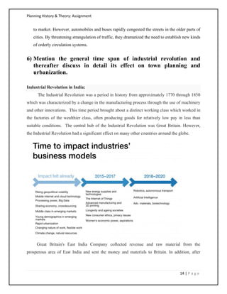 Planning History & Theory: Assignment
14 | P a g e
to market. However, automobiles and buses rapidly congested the streets in the older parts of
cities. By threatening strangulation of traffic, they dramatized the need to establish new kinds
of orderly circulation systems.
6) Mention the general time span of industrial revolution and
thereafter discuss in detail its effect on town planning and
urbanization.
Industrial Revolution in India:
The Industrial Revolution was a period in history from approximately 1770 through 1850
which was characterized by a change in the manufacturing process through the use of machinery
and other innovations. This time period brought about a distinct working class which worked in
the factories of the wealthier class, often producing goods for relatively low pay in less than
suitable conditions. The central hub of the Industrial Revolution was Great Britain. However,
the Industrial Revolution had a significant effect on many other countries around the globe.
Great Britain's East India Company collected revenue and raw material from the
prosperous area of East India and sent the money and materials to Britain. In addition, after
 