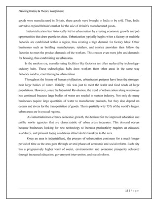 Planning History & Theory: Assignment
15 | P a g e
goods were manufactured in Britain, these goods were brought to India to be sold. Thus, India
served to expand Britain's market for the sale of Britain's manufactured goods.
Industrialization has historically led to urbanization by creating economic growth and job
opportunities that draw people to cities. Urbanization typically begins when a factory or multiple
factories are established within a region, thus creating a high demand for factory labor. Other
businesses such as building manufacturers, retailers, and service providers then follow the
factories to meet the product demands of the workers. This creates even more jobs and demands
for housing, thus establishing an urban area.
In the modern era, manufacturing facilities like factories are often replaced by technology-
industry hubs. These technological hubs draw workers from other areas in the same way
factories used to, contributing to urbanization.
Throughout the history of human civilization, urbanization patterns have been the strongest
near large bodies of water. Initially, this was just to meet the water and food needs of large
populations. However, since the Industrial Revolution, the trend of urbanization along waterways
has continued because large bodies of water are needed to sustain industry. Not only do many
businesses require large quantities of water to manufacture products, but they also depend on
oceans and rivers for the transportation of goods. This is partially why 75% of the world’s largest
urban areas are in coastal regions.
As industrialization creates economic growth, the demand for the improved education and
public works agencies that are characteristic of urban areas increases. This demand occurs
because businesses looking for new technology to increase productivity requires an educated
workforce, and pleasant living conditions attract skilled workers to the area.
Once an area is industrialized, the process of urbanization continues for a much longer
period of time as the area goes through several phases of economic and social reform. Each city
has a progressively higher level of social, environmental and economic prosperity achieved
through increased education, government intervention, and social reform.
 