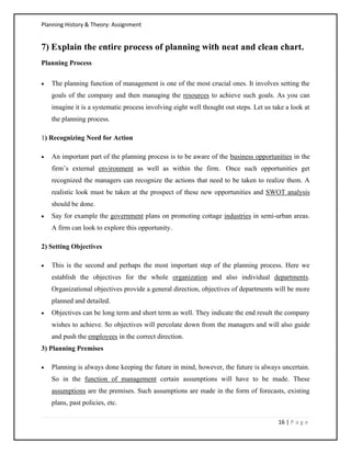 Planning History & Theory: Assignment
16 | P a g e
7) Explain the entire process of planning with neat and clean chart.
Planning Process
• The planning function of management is one of the most crucial ones. It involves setting the
goals of the company and then managing the resources to achieve such goals. As you can
imagine it is a systematic process involving eight well thought out steps. Let us take a look at
the planning process.
1) Recognizing Need for Action
• An important part of the planning process is to be aware of the business opportunities in the
firm’s external environment as well as within the firm. Once such opportunities get
recognized the managers can recognize the actions that need to be taken to realize them. A
realistic look must be taken at the prospect of these new opportunities and SWOT analysis
should be done.
• Say for example the government plans on promoting cottage industries in semi-urban areas.
A firm can look to explore this opportunity.
2) Setting Objectives
• This is the second and perhaps the most important step of the planning process. Here we
establish the objectives for the whole organization and also individual departments.
Organizational objectives provide a general direction, objectives of departments will be more
planned and detailed.
• Objectives can be long term and short term as well. They indicate the end result the company
wishes to achieve. So objectives will percolate down from the managers and will also guide
and push the employees in the correct direction.
3) Planning Premises
• Planning is always done keeping the future in mind, however, the future is always uncertain.
So in the function of management certain assumptions will have to be made. These
assumptions are the premises. Such assumptions are made in the form of forecasts, existing
plans, past policies, etc.
 