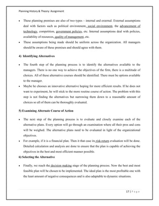 Planning History & Theory: Assignment
17 | P a g e
• These planning premises are also of two types – internal and external. External assumptions
deal with factors such as political environment, social environment, the advancement of
technology, competition, government policies, etc. Internal assumptions deal with policies,
availability of resources, quality of management, etc.
• These assumptions being made should be uniform across the organization. All managers
should be aware of these premises and should agree with them.
4) Identifying Alternatives
• The fourth step of the planning process is to identify the alternatives available to the
managers. There is no one way to achieve the objectives of the firm, there is a multitude of
choices. All of these alternative courses should be identified. There must be options available
to the manager.
• Maybe he chooses an innovative alternative hoping for more efficient results. If he does not
want to experiment, he will stick to the more routine course of action. The problem with this
step is not finding the alternatives but narrowing them down to a reasonable amount of
choices so all of them can be thoroughly evaluated.
5) Examining Alternate Course of Action
• The next step of the planning process is to evaluate and closely examine each of the
alternative plans. Every option will go through an examination where all their pros and cons
will be weighed. The alternative plans need to be evaluated in light of the organizational
objectives.
• For example, if it is a financial plan. Then it that case its risk-return evaluation will be done.
Detailed calculation and analysis are done to ensure that the plan is capable of achieving the
objectives in the best and most efficient manner possible.
6) Selecting the Alternative
• Finally, we reach the decision making stage of the planning process. Now the best and most
feasible plan will be chosen to be implemented. The ideal plan is the most profitable one with
the least amount of negative consequences and is also adaptable to dynamic situations.
 