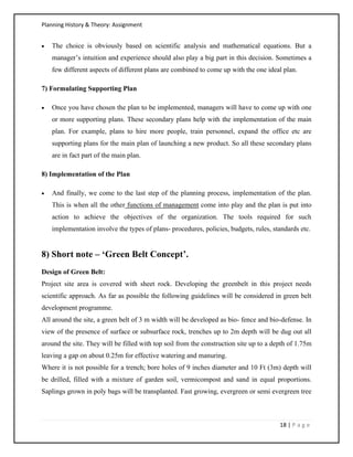 Planning History & Theory: Assignment
18 | P a g e
• The choice is obviously based on scientific analysis and mathematical equations. But a
manager’s intuition and experience should also play a big part in this decision. Sometimes a
few different aspects of different plans are combined to come up with the one ideal plan.
7) Formulating Supporting Plan
• Once you have chosen the plan to be implemented, managers will have to come up with one
or more supporting plans. These secondary plans help with the implementation of the main
plan. For example, plans to hire more people, train personnel, expand the office etc are
supporting plans for the main plan of launching a new product. So all these secondary plans
are in fact part of the main plan.
8) Implementation of the Plan
• And finally, we come to the last step of the planning process, implementation of the plan.
This is when all the other functions of management come into play and the plan is put into
action to achieve the objectives of the organization. The tools required for such
implementation involve the types of plans- procedures, policies, budgets, rules, standards etc.
8) Short note – ‘Green Belt Concept’.
Design of Green Belt:
Project site area is covered with sheet rock. Developing the greenbelt in this project needs
scientific approach. As far as possible the following guidelines will be considered in green belt
development programme.
All around the site, a green belt of 3 m width will be developed as bio- fence and bio-defense. In
view of the presence of surface or subsurface rock, trenches up to 2m depth will be dug out all
around the site. They will be filled with top soil from the construction site up to a depth of 1.75m
leaving a gap on about 0.25m for effective watering and manuring.
Where it is not possible for a trench; bore holes of 9 inches diameter and 10 Ft (3m) depth will
be drilled, filled with a mixture of garden soil, vermicompost and sand in equal proportions.
Saplings grown in poly bags will be transplanted. Fast growing, evergreen or semi evergreen tree
 