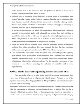 Planning History & Theory: Assignment
21 | P a g e
of the particle sizes on the leaves will show that particles on the tops of leaves are on
average, larger than those on the bottom of leaves.
6. Different types of leaves tend to have differences in several aspects of their surfaces. Some
types of leaves have greater surface rigidity or roughness than other leaves, which may affect
their stickiness or particle solubility. Stickier leaves would be better for collecting particles
because more particles would stick to their surface. Therefore, some types of leaves may be
better for use in this type of analysis than others.
7. It has been derived that trees can delimit the fine particulate pollution and have tremendous
potential for improved air quality with substantial cost savings. This study will help to
quantify the relative ability of individual tree species for removing fine particulates such as
PM25. The plantation of urban trees can be evaluated in terms of money saved vis-a-vis
expenditure involved in implantation of fine particulate strategies.
8. Trees can act as efficient biological filters, removing significant amounts of particulate
pollution from urban atmospheres. The study indicated that there has been significant
difference in interception of particulate matter (PM2.5) by different tree species.
9. It is recommended based on the studies that Green cover /areas of Highly Dust capturing
plant species should be developed around residential areas / industrial area, since dust
capturing plants species can act as efficient biological filters, removing significant amounts
of particulate pollution from urban atmospheres. The dust capturing phenomenon of plant
species is a cost-effective technology for reduction of particulate load in urban
agglomerations.
9) What are the major urban planning features in ancient cities?
There are number of towns in India having historical background spanning over 2000
years. Most of them developed as religious and cultural centers. Varanasi is one of the
important towns among these. Prayag (Allahabad), Pataliputra (Patna), are some other examples
of ancient towns in the country.
Major part of the Human life occupied by Hunting-Gathering stage. They lived for a short period
either for manufacture or subsistence purposes in natural caves or shelters. This was due to
extremely cold climatic conditions. Traces of their occupation are found in at such shelters or
near the source of raw materials Neolithic Stage- Beginning of Agriculture due to changing
 