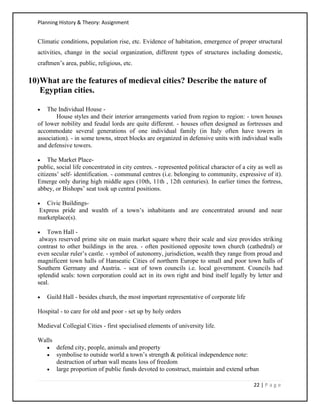 Planning History & Theory: Assignment
22 | P a g e
Climatic conditions, population rise, etc. Evidence of habitation, emergence of proper structural
activities, change in the social organization, different types of structures including domestic,
craftmen’s area, public, religious, etc.
10)What are the features of medieval cities? Describe the nature of
Egyptian cities.
• The Individual House -
House styles and their interior arrangements varied from region to region: - town houses
of lower nobility and feudal lords are quite different. - houses often designed as fortresses and
accommodate several generations of one individual family (in Italy often have towers in
association). - in some towns, street blocks are organized in defensive units with individual walls
and defensive towers.
• The Market Place-
public, social life concentrated in city centres. - represented political character of a city as well as
citizens’ self- identification. - communal centres (i.e. belonging to community, expressive of it).
Emerge only during high middle ages (10th, 11th , 12th centuries). In earlier times the fortress,
abbey, or Bishops’ seat took up central positions.
• Civic Buildings-
Express pride and wealth of a town’s inhabitants and are concentrated around and near
marketplace(s).
• Town Hall -
always reserved prime site on main market square where their scale and size provides striking
contrast to other buildings in the area. - often positioned opposite town church (cathedral) or
even secular ruler’s castle. - symbol of autonomy, jurisdiction, wealth they range from proud and
magnificent town halls of Hanseatic Cities of northern Europe to small and poor town halls of
Southern Germany and Austria. - seat of town councils i.e. local government. Councils had
splendid seals: town corporation could act in its own right and bind itself legally by letter and
seal.
• Guild Hall - besides church, the most important representative of corporate life
Hospital - to care for old and poor - set up by holy orders
Medieval Collegial Cities - first specialised elements of university life.
Walls
• defend city, people, animals and property
• symbolise to outside world a town’s strength & political independence note:
destruction of urban wall means loss of freedom
• large proportion of public funds devoted to construct, maintain and extend urban
 