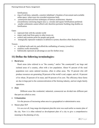 Planning History & Theory: Assignment
23 | P a g e
fortifications
• ring of wall does, naturally, constrict inhabitant’s freedom of movement and available
urban space; when town too crowded extensions built.
• construction derived from techniques of fortress architecture: shortest
circumference enclosing largest area i.e. circular and square fortifications preferred.
• smaller settlements cannot afford wall, therefore perimeter building ring doubles as
fortification.
Gates
• represent link with the outside world
• major roads lead from gates to other towns etc.
• control and customs point for people and goods
• strategically represent weakness in defensive system, therefore often flanked by towers.
Towers
• to defend walls and city and afford the outflanking of enemy (crossfire)
• reinforce walls structurally
• ballistically represent an advantage as can fire further away
11) Define the following terminologies:
• Rural area
Rural areas (also referred to as "the country," and/or "the countryside") are large and
isolated areas of a country, often with a low population. About 91 percent of the rural
population now earns salaried incomes, often in urban areas. The 10 percent who still
produce resources are generating 20 percent of the world’s coal, copper, and oil; 10 percent
of its wheat, 20 percent of its meat, and 50 percent of its corn. The efficiency these farms
are due in large part to the commercialization of the farming industry, and not single-family
operations.
• Zone
Different areas like residential, industrial, commercial are divided into different part
that part are called as zone.
• Urbanization
It is the process of increasing urban area in a geographical or administrative area.
• Master plan/ D.P
It is an over all, long range development plan.this term was used earlier as master plan of
the city. Now it is often referred as development plan of a city to give a comprehensive
meaning to the planning of city.
 