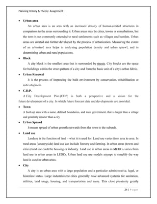 Planning History & Theory: Assignment
24 | P a g e
• Urban area
An urban area is an area with an increased density of human-created structures in
comparison to the areas surrounding it. Urban areas may be cities, towns or conurbations, but
the term is not commonly extended to rural settlements such as villages and hamlets. Urban
areas are created and further developed by the process of urbanization. Measuring the extent
of an urbanized area helps in analyzing population density and urban sprawl, and in
determining urban and rural populations.
• Block
A city block is the smallest area that is surrounded by streets. City blocks are the space
for buildings within the street pattern of a city and form the basic unit of a city's urban fabric.
• Urban Renewal
It is the process of improving the built environment by conservation, rehabilitation or
redevelopment.
• C.D.P.
A City Development Plan (CDP) is both a perspective and a vision for the
future development of a city. In which future forecast data and developments are provided.
• Town
A built-up area with a name, defined boundaries, and local government, that is larger than a village
and generally smaller than a city
• Urban Sprawl
It means spread of urban growth outwards from the town to the suburds.
• Land use
Landuse is the function of land – what it is used for. Land use varies from area to area. In
rural areas (countryside) land use can include forestry and farming. In urban areas (towns and
cities) land use could be housing or industry. Land use in urban areas in MEDCs varies from
land use in urban areas in LEDCs. Urban land use use models attempt to simplify the way
land is used in urban areas.
• City
A city is an urban area with a large population and a particular administrative, legal, or
historical status. Large industrialized cities generally have advanced systems for sanitation,
utilities, land usage, housing, and transportation and more. This close proximity greatly
 