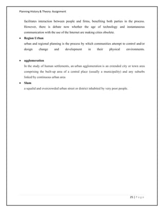 Planning History & Theory: Assignment
25 | P a g e
facilitates interaction between people and firms, benefiting both parties in the process.
However, there is debate now whether the age of technology and instantaneous
communication with the use of the Internet are making cities obsolete.
• Region Urban
urban and regional planning is the process by which communities attempt to control and/or
design change and development in their physical environments.
• agglomeration
In the study of human settlements, an urban agglomeration is an extended city or town area
comprising the built-up area of a central place (usually a municipality) and any suburbs
linked by continuous urban area
• Slum
a squalid and overcrowded urban street or district inhabited by very poor people.
 