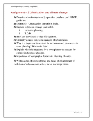 Planning History & Theory: Assignment
26 | P a g e
Assignment – 2 Urbanization and climate change
1) Describe urbanization trend (population trend) as per URDPFI
guideline.
2) Short note - Urbanization scenario in India.
3) Discuss following concept in detailed.
i. Inclusive planning
ii. T.O.D.
4) Brief out the various Types of Migration.
5) Critically discuss the global scenario of urbanization.
6) Why it is important to account for environmental parameters in
town planning? Discuss in detail.
7) Explain why it is necessary for a town planner to account for
climate and climate changes.
8) Importance of topographic features in planning of a city.
9) Write a detailed note on trends and bases of development of
evolution of urban centres, cities, metro and mega cities.
 