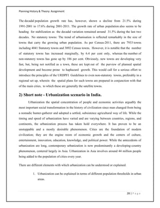 Planning History & Theory: Assignment
28 | P a g e
The decadal population growth rate has, however, shown a decline from 21.5% during
1991‐2001 to 17.6% during 2001‐2011. The growth rate of urban population also seems to be
heading for stabilization as the decadal variation remained around 31.5% during the last two
decades. No statutory towns: The trend of urbanisation is reflected remarkably in the size of
towns that carry the growing urban population. As per Census‐2011, there are 7933 towns
including 4041 Statutory towns and 3892 Census towns. However, it is notable that the number
of statutory towns has increased marginally, by 6.4 per cent only, whereas the number of
non‐statutory towns has gone up by 186 per cent. Obviously, new towns are developing very
fast, but, being not notified as a town, these are kept out of the purview of planned spatial
development and become prone to haphazard growth. This would call for a serious effort to
introduce the principles of the URDPFI Guidelines to even non‐statutory towns, preferably in a
regional set up, wherein the spatial plans for such towns are prepared in conjunction with that
of the main cities, to which these are generally the satellite towns.
2) Short note - Urbanization scenario in India.
Urbanization the spatial concentration of people and economic activities arguably the
most important social transformation in the history of civilization since man changed from being
a nomadic hunter-gatherer and adopted a settled, subsistence agricultural way of life. While the
timing and speed of urbanization have varied and are varying between countries, regions, and
continents, the urbanization process has taken hold everywhere. It has proven to be an
unstoppable and a mostly desirable phenomenon. Cities are the foundation of modern
civilization; they are the engine room of economic growth and the centers of culture,
entertainment, innovation, education, knowledge, and political power. While the antecedents of
urbanization are long, contemporary urbanization is now predominantly a developing-country
phenomenon, centered largely in Asia. Urbanization in Asia involves around 44 million people
being added to the population of cities every year.
There are different elements with which urbanization can be understood or explained.
1. Urbanization can be explained in terms of different population thresholds in urban
areas.
 