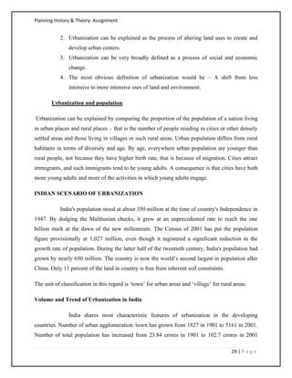 Planning History & Theory: Assignment
29 | P a g e
2. Urbanization can be explained as the process of altering land uses to create and
develop urban centers.
3. Urbanization can be very broadly defined as a process of social and economic
change.
4. The most obvious definition of urbanization would be – A shift from less
intensive to more intensive uses of land and environment.
Urbanization and population
Urbanization can be explained by comparing the proportion of the population of a nation living
in urban places and rural places – that is the number of people residing in cities or other densely
settled areas and those living in villages or such rural areas. Urban population differs from rural
habitants in terms of diversity and age. By age, everywhere urban population are younger than
rural people, not because they have higher birth rate, that is because of migration. Cities attract
immigrants, and such immigrants tend to be young adults. A consequence is that cities have both
more young adults and more of the activities in which young adults engage.
INDIAN SCENARIO OF URBANIZATION
India's population stood at about 350 million at the time of country's Independence in
1947. By dodging the Malthusian checks, it grew at an unprecedented rate to reach the one
billion mark at the dawn of the new millennium. The Census of 2001 has put the population
figure provisionally at 1,027 million, even though it registered a significant reduction in the
growth rate of population. During the latter half of the twentieth century, India's population had
grown by nearly 650 million. The country is now the world’s second largest in population after
China. Only 11 percent of the land in country is free from inherent soil constraints.
The unit of classification in this regard is ‘town’ for urban areas and ‘village’ for rural areas.
Volume and Trend of Urbanization in India
India shares most characteristic features of urbanization in the developing
countries. Number of urban agglomeration /town has grown from 1827 in 1901 to 5161 in 2001.
Number of total population has increased from 23.84 crores in 1901 to 102.7 crores in 2001
 