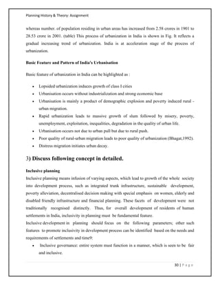 Planning History & Theory: Assignment
30 | P a g e
whereas number. of population residing in urban areas has increased from 2.58 crores in 1901 to
28.53 crore in 2001. (table) This process of urbanization in India is shown in Fig. It reflects a
gradual increasing trend of urbanization. India is at acceleration stage of the process of
urbanization.
Basic Feature and Pattern of India's Urbanisation
Basic feature of urbanization in India can be highlighted as :
• Lopsided urbanization induces growth of class I cities
• Urbanisation occurs without industrialization and strong economic base
• Urbanisation is mainly a product of demographic explosion and poverty induced rural -
urban migration.
• Rapid urbanization leads to massive growth of slum followed by misery, poverty,
unemployment, exploitation, inequalities, degradation in the quality of urban life.
• Urbanisation occurs not due to urban pull but due to rural push.
• Poor quality of rural-urban migration leads to poor quality of urbanization (Bhagat,1992).
• Distress migration initiates urban decay.
3) Discuss following concept in detailed.
Inclusive planning
Inclusive planning means infusion of varying aspects, which lead to growth of the whole society
into development process, such as integrated trunk infrastructure, sustainable development,
poverty alleviation, decentralised decision making with special emphasis on women, elderly and
disabled friendly infrastructure and financial planning. These facets of development were not
traditionally recognised distinctly. Thus, for overall development of residents of human
settlements in India, inclusivity in planning must be fundamental feature.
Inclusive development in planning should focus on the following parameters; other such
features to promote inclusivity in development process can be identified based on the needs and
requirements of settlements and time9:
• Inclusive governance: entire system must function in a manner, which is seen to be fair
and inclusive.
 