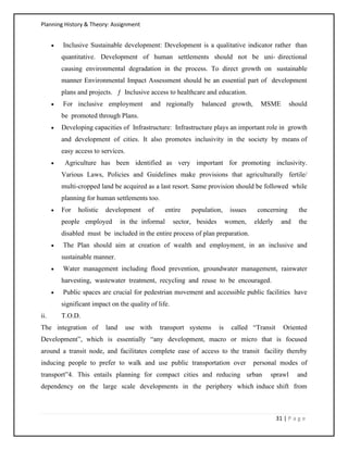 Planning History & Theory: Assignment
31 | P a g e
• Inclusive Sustainable development: Development is a qualitative indicator rather than
quantitative. Development of human settlements should not be uni‐ directional
causing environmental degradation in the process. To direct growth on sustainable
manner Environmental Impact Assessment should be an essential part of development
plans and projects. ƒ Inclusive access to healthcare and education.
• For inclusive employment and regionally balanced growth, MSME should
be promoted through Plans.
• Developing capacities of Infrastructure: Infrastructure plays an important role in growth
and development of cities. It also promotes inclusivity in the society by means of
easy access to services.
• Agriculture has been identified as very important for promoting inclusivity.
Various Laws, Policies and Guidelines make provisions that agriculturally fertile/
multi‐cropped land be acquired as a last resort. Same provision should be followed while
planning for human settlements too.
• For holistic development of entire population, issues concerning the
people employed in the informal sector, besides women, elderly and the
disabled must be included in the entire process of plan preparation.
• The Plan should aim at creation of wealth and employment, in an inclusive and
sustainable manner.
• Water management including flood prevention, groundwater management, rainwater
harvesting, wastewater treatment, recycling and reuse to be encouraged.
• Public spaces are crucial for pedestrian movement and accessible public facilities have
significant impact on the quality of life.
ii. T.O.D.
The integration of land use with transport systems is called “Transit Oriented
Development”, which is essentially “any development, macro or micro that is focused
around a transit node, and facilitates complete ease of access to the transit facility thereby
inducing people to prefer to walk and use public transportation over personal modes of
transport”4. This entails planning for compact cities and reducing urban sprawl and
dependency on the large scale developments in the periphery which induce shift from
 