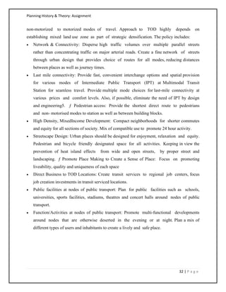 Planning History & Theory: Assignment
32 | P a g e
non‐motorized to motorized modes of travel. Approach to TOD highly depends on
establishing mixed land use zone as part of strategic densification. The policy includes:
• Network & Connectivity: Disperse high traffic volumes over multiple parallel streets
rather than concentrating traffic on major arterial roads. Create a fine network of streets
through urban design that provides choice of routes for all modes, reducing distances
between places as well as journey times.
• Last mile connectivity: Provide fast, convenient interchange options and spatial provision
for various modes of Intermediate Public Transport (IPT) at Multimodal Transit
Station for seamless travel. Provide multiple mode choices for last‐mile connectivity at
various prices and comfort levels. Also, if possible, eliminate the need of IPT by design
and engineering5. ƒ Pedestrian access: Provide the shortest direct route to pedestrians
and non‐ motorised modes to station as well as between building blocks.
• High Density, MixedIncome Development: Compact neighborhoods for shorter commutes
and equity for all sections of society. Mix of compatible use to promote 24 hour activity.
• Streetscape Design: Urban places should be designed for enjoyment, relaxation and equity.
Pedestrian and bicycle friendly designated space for all activities. Keeping in view the
prevention of heat island effects from wide and open streets, by proper street and
landscaping. ƒ Promote Place Making to Create a Sense of Place: Focus on promoting
liveability, quality and uniqueness of each space
• Direct Business to TOD Locations: Create transit services to regional job centers, focus
job creation investments in transit serviced locations.
• Public facilities at nodes of public transport: Plan for public facilities such as schools,
universities, sports facilities, stadiums, theatres and concert halls around nodes of public
transport.
• Function/Activities at nodes of public transport: Promote multi‐functional developments
around nodes that are otherwise deserted in the evening or at night. Plan a mix of
different types of users and inhabitants to create a lively and safe place.
 