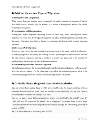 Planning History & Theory: Assignment
33 | P a g e
4) Brief out the various Types of Migration.
(i) Immigration and Emigration:
When people from one country move permanently to another country, for example, if people
from India move to America then for America, it is termed as Immigration, whereas for India it
is termed as Emigration.
(ii) In-migration and Out-migration:
In-migration means migration occurring within an area only, while out-migration means
migration out of the area. Both types of migration are called internal migration occurring within
the country. Migration from Bihar to Bengal is in-migration for Bengal, while it is out- migration
for Bihar.
(iii) Gross and Net Migration:
During any time period, the total number of persons coming in the country and the total number
of people going out of the country for residing is called gross migration. The difference between
the total number of persons coming to reside in a country and going out of the country for
residing during any time period is termed as net migration.
(iv) Internal Migration and External Migration:
Internal migration means the movement of people in different states and regions within a country
from one place to another. On the other hand, external or international migration refers to the
movement of people from one country to another for permanent settlement.
5) Critically discuss the global scenario of urbanization.
Data on urban shares dating back to 1500 are available only for select countries, with an
estimated share at the global level. Using the timeline on the map (or by clicking on a country)
you can see how this share has changed over time.
Here we see clearly again that urbanization has largely been confined to the past 200 years. By
1800, still over 90 percent of the global (and country-level) population lived in rural areas.
Urbanization in the United States began to increase rapidly through the 19th century, reaching 40
percent by 1900.
By 1950 this reached 64%, and nearly 80% by 2000.
 