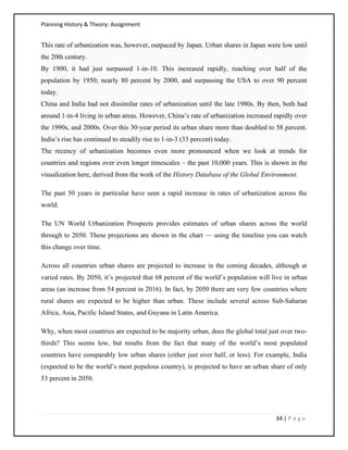 Planning History & Theory: Assignment
34 | P a g e
This rate of urbanization was, however, outpaced by Japan. Urban shares in Japan were low until
the 20th century.
By 1900, it had just surpassed 1-in-10. This increased rapidly, reaching over half of the
population by 1950; nearly 80 percent by 2000, and surpassing the USA to over 90 percent
today.
China and India had not dissimilar rates of urbanization until the late 1980s. By then, both had
around 1-in-4 living in urban areas. However, China’s rate of urbanization increased rapidly over
the 1990s, and 2000s. Over this 30-year period its urban share more than doubled to 58 percent.
India’s rise has continued to steadily rise to 1-in-3 (33 percent) today.
The recency of urbanization becomes even more pronounced when we look at trends for
countries and regions over even longer timescales – the past 10,000 years. This is shown in the
visualization here, derived from the work of the History Database of the Global Environment.
The past 50 years in particular have seen a rapid increase in rates of urbanization across the
world.
The UN World Urbanization Prospects provides estimates of urban shares across the world
through to 2050. These projections are shown in the chart — using the timeline you can watch
this change over time.
Across all countries urban shares are projected to increase in the coming decades, although at
varied rates. By 2050, it’s projected that 68 percent of the world’s population will live in urban
areas (an increase from 54 percent in 2016). In fact, by 2050 there are very few countries where
rural shares are expected to be higher than urban. These include several across Sub-Saharan
Africa, Asia, Pacific Island States, and Guyana in Latin America.
Why, when most countries are expected to be majority urban, does the global total just over two-
thirds? This seems low, but results from the fact that many of the world’s most populated
countries have comparably low urban shares (either just over half, or less). For example, India
(expected to be the world’s most populous country), is projected to have an urban share of only
53 percent in 2050.
 