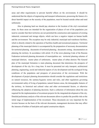 Planning History & Theory: Assignment
36 | P a g e
areas and other requirements to prevent harmful effects on the environment. It should be
understood that the objects of engineering and transport infrastructure, possessing the feature of a
direct harmful impact on the security of the population, must be located outside urban and rural
settlements
Also in planning land use should pay attention to the location of the city's recreational
areas. As these areas are intended for the organization of places of rest of the population you
need to consider that their territories are not permitted the construction and expansion of existing
industrial, communal and storage objects, which can have a negative impact on human health
and the environment. The exception may be only industrial, municipal and warehouse facilities,
which is directly related to the operation of facilities health and recreational purposes. Territorial
planning of the municipal district is accompanied by the preparation of necessary documentation
for territorial planning. documents of territorial planning; documents zoning; documentation on
planning the territory. In accordance with article 18 of the town planning Code of the Russian
Federation territorial planning documents of municipalities are: territorial planning schemes of
municipal districts; master plans of settlements; master plans of urban districts The General
plan of the municipal formation is main planning document that determines the prospects of
development of the city for a long time. It must be presented not only transport, architectural
planning, engineering, social and industrial aspects of city development and the ecological living
conditions of the population and prospects of preservation of the environment. With the
development of project planning documentation should consider the regulations and restrictions
on natural resources, the sanitary-hygienic norms and rules, and other regulations governing
environmental safety of living of population, natural features areas, the demographic features of
the territory, its historical and cultural value and other environmental factors, or otherwise
influencing the adoption of planning decisions. Such a collection of information about the area
required for the implementation of investment projects for the integrated development of the city.
Detailed preliminary analysis of the relevant documents allows to predict the possible risks at the
initial stage of implementation of the investment. These documents are very important for the
investor because on the basis of the relevant documents, management decisions that may affect
the interests of holders of land plots and capital construction objects.
 