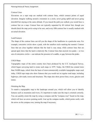 Planning History & Theory: Assignment
38 | P a g e
Contour Lines
Elevations on a topo map are marked with contour lines, which connect points of equal
elevation. Imagine walking around a mountain in a circle, never going uphill and never going
downhill but staying at the same altitude. If you traced the path you walked, you would have a
contour line on a map. Contour lines are typically separated by 40 vertical feet, though you
should check the map you're using to be sure, and every fifth contour line is usually marked with
an actual elevation.
Land Features
The shape of the contour lines can tell you the shape of the landforms in a particular area. For
example, concentric circles show a peak, with the smallest circle marking the summit. Contour
lines that are close together indicate that the land is very steep, while contour lines that are
spread apart show that the land is relatively flat. Contour lines that encircle two peaks -- or two
sets of concentric circles -- can indicate the presence of a saddle, or gap, between the peaks.
USGS Maps
Topographic maps of the entire country have been produced by the U.S. Geological Survey,
which began surveying land to create such maps in 1879. Today, the USGS has created more
than 54,000 maps, which form the basis of most commercially available topographic maps used
today. USGS topo maps also show features that you would see on regular road maps, including
highways, dirt roads, towns and structures. The maps also show power lines, rivers, glaciers and
mines.
Orienting the Map
To match a topographic map to the landscape around you, which will allow you to identify
features such as mountains and rivers, it's important to make sure the map is oriented correctly.
You can quickly orient the map by using a compass and the "compass rose" found on the map,
which will have an arrow pointing north. Line up the compass needle, which points north, with
the arrow on the compass rose, turning the map if necessary.
 