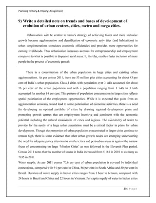Planning History & Theory: Assignment
39 | P a g e
9) Write a detailed note on trends and bases of development of
evolution of urban centres, cities, metro and mega cities.
Urbanisation will be central to India’s strategy of achieving faster and more inclusive
growth because agglomeration and densification of economic activ ities (and habitations) in
urban conglomerations stimulates economic efficiencies and provides more opportunities for
earning livelihoods. Thus urbanisation increases avenues for entrepreneurship and employment
compared to what is possible in dispersed rural areas. It, thereby, enables faster inclusion of more
people in the process of economic growth.
There is a concentration of the urban population in large cities and existing urban
agglomerations. As per census 2011, there are 53 million plus cities accounting for about 43 per
cent of India’s urban population. Class-I cities with population over 3 lakh accounted for about
56 per cent of the urban population and with a population ranging from 1 lakh to 3 lakh
accounted for another 14 per cent. This pattern of population concentration in large cities reflects
spatial polarisation of the employment opportunities. While it is expected that gains from an
agglomeration economy would lead to some polarisation of economic activities, there is a need
for developing an optimal portfolio of cities by drawing regional development plans and
promoting growth centres that are employment intensive and consistent with the economic
potential including the natural endowment of cities and regions. The availability of water to
provide for the needs of a large urban population must be a critical factor in plans for urban
development. Though the proportion of urban population concentrated in larger cities continue to
remain high, there is some evidence that other urban growth nodes are emerging underscoring
the need for adequate policy attention to smaller cities and peri-urban areas as against the narrow
focus of concentrating on large ‘Mission Cities’ as was followed in the Eleventh Plan period.
Census 2011 notes that the number of towns in India increased from 5,161 in 2001 to as many as
7935 in 2011.
Water supply: As per 2011 census 70.6 per cent of urban population is covered by individual
connections, compared with 91 per cent in China, 86 per cent in South Africa and 80 per cent in
Brazil. Duration of water supply in Indian cities ranges from 1 hour to 6 hours, compared with
24 hours in Brazil and China and 22 hours in Vietnam. Per capita supply of water in Indian cities
 