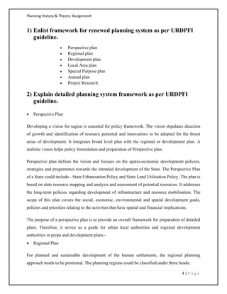Planning History & Theory: Assignment
4 | P a g e
1) Enlist framework for renewed planning system as per URDPFI
guideline.
• Perspective plan
• Regional plan
• Development plan
• Local Area plan
• Special Purpose plan
• Annual plan
• Project Research
2) Explain detailed planning system framework as per URDPFI
guideline.
• Perspective Plan
Developing a vision for region is essential for policy framework. The vision stipulates direction
of growth and identification of resource potential and innovations to be adopted for the thrust
areas of development. It integrates broad level plan with the regional or development plan. A
realistic vision helps policy formulation and preparation of Perspective plan.
Perspective plan defines the vision and focuses on the spatio‐economic development policies,
strategies and programmes towards the intended development of the State. The Perspective Plan
of a State could include ‐ State Urbanisation Policy and State Land Utilisation Policy. The plan is
based on state resource mapping and analysis and assessment of potential resources. It addresses
the long-term policies regarding development of infrastructure and resource mobilisation. The
scope of this plan covers the social, economic, environmental and spatial development goals,
policies and priorities relating to the activities that have spatial and financial implications.
The purpose of a perspective plan is to provide an overall framework for preparation of detailed
plans. Therefore, it serves as a guide for urban local authorities and regional development
authorities in prepa and development plans.-
• Regional Plan
For planned and sustainable development of the human settlements, the regional planning
approach needs to be promoted. The planning regions could be classified under three heads:
 