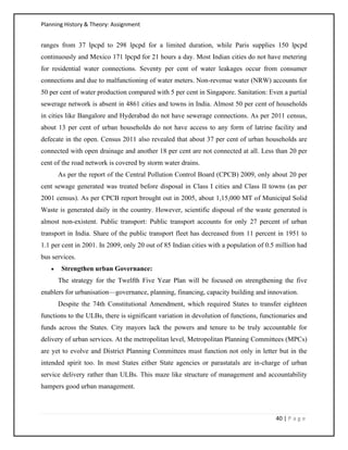 Planning History & Theory: Assignment
40 | P a g e
ranges from 37 lpcpd to 298 lpcpd for a limited duration, while Paris supplies 150 lpcpd
continuously and Mexico 171 lpcpd for 21 hours a day. Most Indian cities do not have metering
for residential water connections. Seventy per cent of water leakages occur from consumer
connections and due to malfunctioning of water meters. Non-revenue water (NRW) accounts for
50 per cent of water production compared with 5 per cent in Singapore. Sanitation: Even a partial
sewerage network is absent in 4861 cities and towns in India. Almost 50 per cent of households
in cities like Bangalore and Hyderabad do not have sewerage connections. As per 2011 census,
about 13 per cent of urban households do not have access to any form of latrine facility and
defecate in the open. Census 2011 also revealed that about 37 per cent of urban households are
connected with open drainage and another 18 per cent are not connected at all. Less than 20 per
cent of the road network is covered by storm water drains.
As per the report of the Central Pollution Control Board (CPCB) 2009, only about 20 per
cent sewage generated was treated before disposal in Class I cities and Class II towns (as per
2001 census). As per CPCB report brought out in 2005, about 1,15,000 MT of Municipal Solid
Waste is generated daily in the country. However, scientific disposal of the waste generated is
almost non-existent. Public transport: Public transport accounts for only 27 percent of urban
transport in India. Share of the public transport fleet has decreased from 11 percent in 1951 to
1.1 per cent in 2001. In 2009, only 20 out of 85 Indian cities with a population of 0.5 million had
bus services.
• Strengthen urban Governance:
The strategy for the Twelfth Five Year Plan will be focused on strengthening the five
enablers for urbanisation—governance, planning, financing, capacity building and innovation.
Despite the 74th Constitutional Amendment, which required States to transfer eighteen
functions to the ULBs, there is significant variation in devolution of functions, functionaries and
funds across the States. City mayors lack the powers and tenure to be truly accountable for
delivery of urban services. At the metropolitan level, Metropolitan Planning Committees (MPCs)
are yet to evolve and District Planning Committees must function not only in letter but in the
intended spirit too. In most States either State agencies or parastatals are in-charge of urban
service delivery rather than ULBs. This maze like structure of management and accountability
hampers good urban management.
 