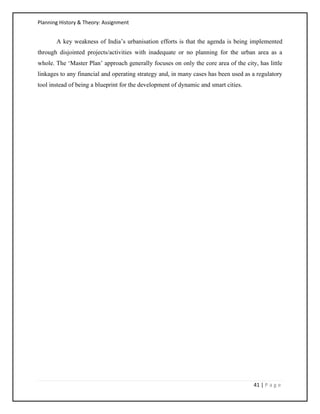 Planning History & Theory: Assignment
41 | P a g e
A key weakness of India’s urbanisation efforts is that the agenda is being implemented
through disjointed projects/activities with inadequate or no planning for the urban area as a
whole. The ‘Master Plan’ approach generally focuses on only the core area of the city, has little
linkages to any financial and operating strategy and, in many cases has been used as a regulatory
tool instead of being a blueprint for the development of dynamic and smart cities.
 