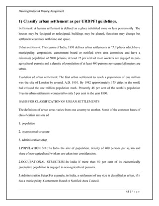 Planning History & Theory: Assignment
43 | P a g e
1) Classify urban settlement as per URDPFI guidelines.
Settlement: A human settlement is defined as a place inhabited more or less permanently. The
houses may be designed or redesigned, buildings may be altered, functions may change but
settlement continues with time and space.
Urban settlement: The census of India, 1991 defines urban settlements as “All places which have
municipality, corporation, cantonment board or notified town area committee and have a
minimum population of 5000 persons, at least 75 per cent of male workers are engaged in non-
agricultural pursuits and a density of population of at least 400 persons per square kilometers are
urban.
Evolution of urban settlement: The first urban settlement to reach a population of one million
was the city of London by around. A.D. 1810. By 1982 approximately 175 cities in the world
had crossed the one million population mark. Presently 48 per cent of the world’s population
lives in urban settlements compared to only 3 per cent in the year 1800.
BASIS FOR CLASSIFICATION OF URBAN SETTLEMENTS
The definition of urban areas varies from one country to another. Some of the common bases of
classification are size of
1. population
2. occupational structure
3. administrative setup
1.POPULATION SIZE:In India the size of population, density of 400 persons per sq km and
share of non-agricultural workers are taken into consideration.
2.OCCUPATIONAL STRUCTURE:In India if more than 50 per cent of its economically
productive population is engaged in non-agricultural pursuits.
3.Administration Setup:For example, in India, a settlement of any size is classified as urban, if it
has a municipality, Cantonment Board or Notified Area Council.
 