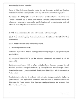 Planning History & Theory: Assignment
44 | P a g e
Types of Urban Settlements:Depending on the size and the services available and functions
rendered, urban centers are designated as town, city, million city, conurbation, megalopolis.
Town (more than 5000ppl):The concept of ‘town’ can best be understood with reference to
‘village’. Population size is not the only criterion. Functional contrasts between towns and
villages may not always be clear cut, but specific functions such as, manufacturing, retail and
wholesale trade, and professional services exist in towns.
In 2001, places were designated as urban or towns on the following principles.
(a) All places with Municipality, Corporation, Cantonment Board, Sanitary Board, Notified Area
Committee etc.
(b) All other places which satisfy the following criteria:
i) A minimum population of 5,000 ;
ii) At least 75 per cent of the male working population being engaged in non-agricultural (and
allied) activity ;
iii) A density of population of at least 400 per square kilometer (or one thousand persons per
square mile)
Statutory towns:All places which have been notified under the Karnataka Municipal Act and
have local bodies like Municipal Corporation, City Municipal Council, Town Municipal Council,
Town Panchayat etc., irrespective of their demographic characteristics will be considered as
“urban units”.
Non-Statutory towns:Further, all rural units which satisfy the demographic criterion cited above
(in Definition of Town 2b) have been identified as urban units based on 2001 Census data in this
Directorate. For Census purposes these places are treated as urban units and are called “Non
Municipal Census Towns’.
 