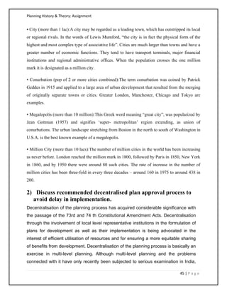 Planning History & Theory: Assignment
45 | P a g e
• City (more than 1 lac):A city may be regarded as a leading town, which has outstripped its local
or regional rivals. In the words of Lewis Mumford, “the city is in fact the physical form of the
highest and most complex type of associative life”. Cities are much larger than towns and have a
greater number of economic functions. They tend to have transport terminals, major financial
institutions and regional administrative offices. When the population crosses the one million
mark it is designated as a million city.
• Conurbation (pop of 2 or more cities combined):The term conurbation was coined by Patrick
Geddes in 1915 and applied to a large area of urban development that resulted from the merging
of originally separate towns or cities. Greater London, Manchester, Chicago and Tokyo are
examples.
• Megalopolis (more than 10 million):This Greek word meaning “great city”, was popularized by
Jean Gottman (1957) and signifies ‘super- metropolitan’ region extending, as union of
conurbations. The urban landscape stretching from Boston in the north to south of Washington in
U.S.A. is the best known example of a megalopolis.
• Million City (more than 10 lacs):The number of million cities in the world has been increasing
as never before. London reached the million mark in 1800, followed by Paris in 1850, New York
in 1860, and by 1950 there were around 80 such cities. The rate of increase in the number of
million cities has been three-fold in every three decades – around 160 in 1975 to around 438 in
200.
2) Discuss recommended decentralised plan approval process to
avoid delay in implementation.
Decentralisation of the planning process has acquired considerable significance with
the passage of the 73rd and 74 th Constitutional Amendment Acts. Decentralisation
through the involvement of local level representative institutions in the formulation of
plans for development as well as their implementation is being advocated in the
interest of efficient utilisation of resources and for ensuring a more equitable sharing
of benefits from development. Decentralisation of the planning process is basically an
exercise in multi-level planning. Although multi-level planning and the problems
connected with it have only recently been subjected to serious examination in India,
 