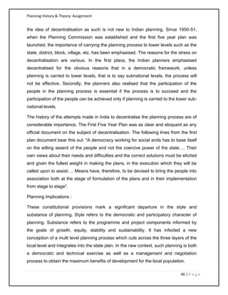 Planning History & Theory: Assignment
46 | P a g e
the idea of decentralisation as such is not new to Indian planning. Since 1950-51,
when the Planning Commission was established and the first five year plan was
launched, the importance of carrying the planning process to lower levels such as the
state, district, block, village, etc. has been emphasised. The reasons for the stress on
decentralisation are various. In the first place, the Indian planners emphasised
decentralised for the obvious reasons that in a democratic framework, unless
planning is carried to lower levels, that is to say subnational levels, the process will
not be effective. Secondly, the planners also realised that the participation of the
people in the planning process is essential if the process is to succeed and the
participation of the people can be achieved only if planning is carried to the lower sub-
national levels.
The history of the attempts made in India to decentralise the planning process are of
considerable importance. The First Five Year Plan was as clear and eloquent as any
official document on the subject of decentralisation. The following lines from the first
plan document bear this out: "A democracy working for social ends has to base itself
on the willing assent of the people and not the coercive power of the state…. Their
own views about their needs and difficulties and the correct solutions must be elicited
and given the fullest weight in making the plans, in the execution which they will be
called upon to assist…. Means have, therefore, to be devised to bring the people into
association both at the stage of formulation of the plans and in their implementation
from stage to stage".
Planning Implications :
These constitutional provisions mark a significant departure in the style and
substance of planning. Style refers to the democratic and participatory character of
planning. Substance refers to the programme and project components informed by
the goals of growth, equity, stability and sustainability. It has infected a new
conception of a multi level planning process which cuts across the three layers of the
local level and integrates into the state plan. In the new context, such planning is both
a democratic and technical exercise as well as a management and negotiation
process to obtain the maximum benefits of development for the local population.
 