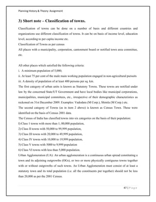 Planning History & Theory: Assignment
47 | P a g e
3) Short note – Classification of towns.
Classification of towns can be done on a number of basis and different countries and
organizations use different classification of towns. It can be on basis of income level, education
level, according to per capita income etc.
Classification of Towns as per census
All places with a municipality, corporation, cantonment board or notified town area committee,
etc.
All other places which satisfied the following criteria:
i. A minimum population of 5,000;
ii. At least 75 per cent of the male main working population engaged in non-agricultural pursuits
iii. A density of population of at least 400 persons per sq. km.
The first category of urban units is known as Statutory Towns. These towns are notified under
law by the concerned State/UT Government and have local bodies like municipal corporations,
municipalities, municipal committees, etc., irrespective of their demographic characteristics as
reckoned on 31st December 2009. Examples: Vadodara (M Corp.), Shimla (M Corp.) etc.
The second category of Towns (as in item 2 above) is known as Census Town. These were
identified on the basis of Census 2001 data.
The Census of India has classified towns into six categories on the basis of their population:
I) Class 1 towns with more than 1, 00,000 population,
2) Class II towns with 50,000 to 99,999 population,
3) Class III towns with 20,000 to 49,999 population,
4) Class IV towns with 10,000 to 19,999 population,
5) Class V towns with 5000 to 9,999 population
6) Class VI towns with less than 5,000 population.
Urban Agglomeration (UA): An urban agglomeration is a continuous urban spread constituting a
town and its adjoining outgrowths (OGs), or two or more physically contiguous towns together
with or without outgrowths of such towns. An Urban Agglomeration must consist of at least a
statutory town and its total population (i.e. all the constituents put together) should not be less
than 20,000 as per the 2001 Census.
 