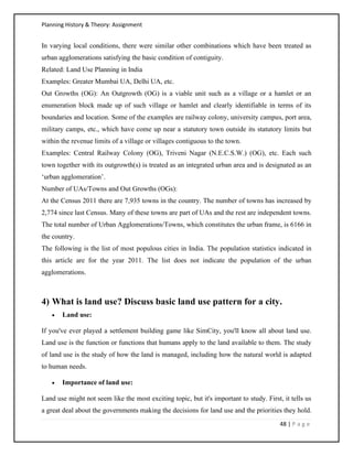 Planning History & Theory: Assignment
48 | P a g e
In varying local conditions, there were similar other combinations which have been treated as
urban agglomerations satisfying the basic condition of contiguity.
Related: Land Use Planning in India
Examples: Greater Mumbai UA, Delhi UA, etc.
Out Growths (OG): An Outgrowth (OG) is a viable unit such as a village or a hamlet or an
enumeration block made up of such village or hamlet and clearly identifiable in terms of its
boundaries and location. Some of the examples are railway colony, university campus, port area,
military camps, etc., which have come up near a statutory town outside its statutory limits but
within the revenue limits of a village or villages contiguous to the town.
Examples: Central Railway Colony (OG), Triveni Nagar (N.E.C.S.W.) (OG), etc. Each such
town together with its outgrowth(s) is treated as an integrated urban area and is designated as an
‘urban agglomeration’.
Number of UAs/Towns and Out Growths (OGs):
At the Census 2011 there are 7,935 towns in the country. The number of towns has increased by
2,774 since last Census. Many of these towns are part of UAs and the rest are independent towns.
The total number of Urban Agglomerations/Towns, which constitutes the urban frame, is 6166 in
the country.
The following is the list of most populous cities in India. The population statistics indicated in
this article are for the year 2011. The list does not indicate the population of the urban
agglomerations.
4) What is land use? Discuss basic land use pattern for a city.
• Land use:
If you've ever played a settlement building game like SimCity, you'll know all about land use.
Land use is the function or functions that humans apply to the land available to them. The study
of land use is the study of how the land is managed, including how the natural world is adapted
to human needs.
• Importance of land use:
Land use might not seem like the most exciting topic, but it's important to study. First, it tells us
a great deal about the governments making the decisions for land use and the priorities they hold.
 