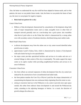 Planning History & Theory: Assignment
49 | P a g e
Also, the better we understand the way the world has been adapted to human needs, and in what
patterns, the more we can predict future trends. And, the better we can predict the future of land
use, the more we can prepare for negative impacts.
• Basic land use pattern for a city:
Linear Urban Form:
• Ribbon or Strip development characterized by concentration of development along both
sides of major transportation routes such as roads, navigable rivers or other form of
transport network generally start on a one-lot-deep into a grid system. also resembles
what Kevin Lynch refers to as the Urban Star which is characterized by a strong urban
core with secondary centers of moderate densities, distributed along main radials roads.
Multi-Nodal Urban Form:
• re-directs development away from the urban core or city center toward identified urban
growth areas or nodes.
• approximates Lynch’s Galaxy form, which is characterized by clusters of development
with each cluster having its own specialization.
• the major center provides specialized facilities and services to its nodes and acts as it
external linkage to other centers of the city or municipality. The nodes support the major
center as its captive market while providing neighborhood facilities and services to its
area of influence.
Concentric Urban Form:
• this form reflects an outward expansion of urban development from the city center/core
induced by the construction of new circumferential and radial roads.
• the form pattern matches the Core City of Kevin Lynch has the unique characteristic of
concentrating development into one continuous body originating from the center or core.
• aiming to maximize land use in the Poblacion or city center to provide more open space
outside, this urban form redirects future development in and around the Poblacion/city
center, extending to the adjoining barangays or barrios. As a result, the direction of
growth enlarges the urban core.
 